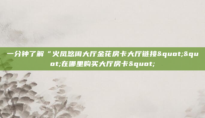 一分钟了解“火凤悠闲大厅金花房卡大厅链接""在哪里购买大厅房卡"