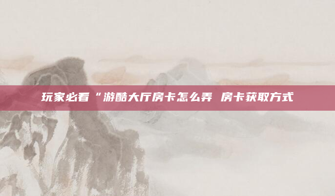 玩家必看“游酷大厅房卡怎么弄 房卡获取方式