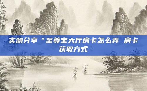 实测分享“至尊宝大厅房卡怎么弄 房卡获取方式