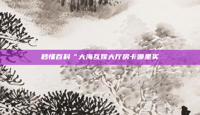 秒懂百科“大海互娱大厅房卡哪里买