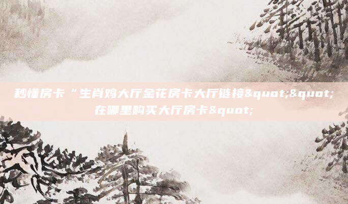 秒懂房卡“生肖鸡大厅金花房卡大厅链接""在哪里购买大厅房卡"