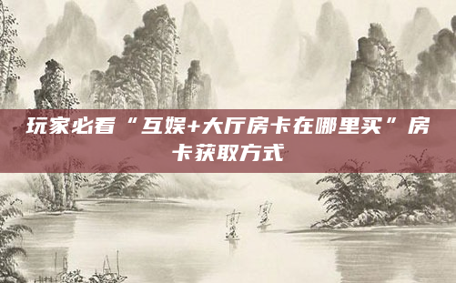 玩家必看“互娱+大厅房卡在哪里买”房卡获取方式