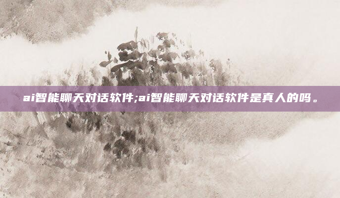 ai智能聊天对话软件;ai智能聊天对话软件是真人的吗。