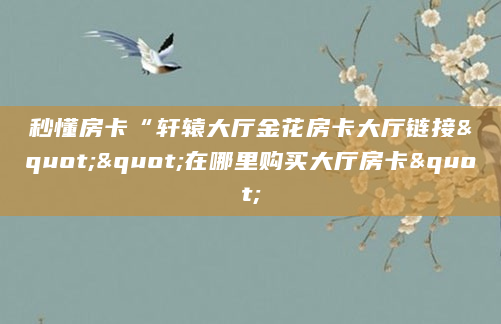 秒懂房卡“轩辕大厅金花房卡大厅链接""在哪里购买大厅房卡"