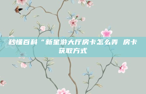 秒懂百科“新星游大厅房卡怎么弄 房卡获取方式