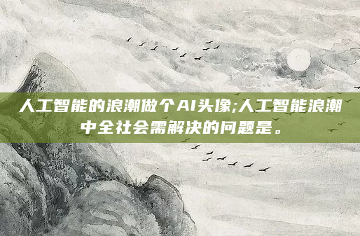 人工智能的浪潮做个AI头像;人工智能浪潮中全社会需解决的问题是。