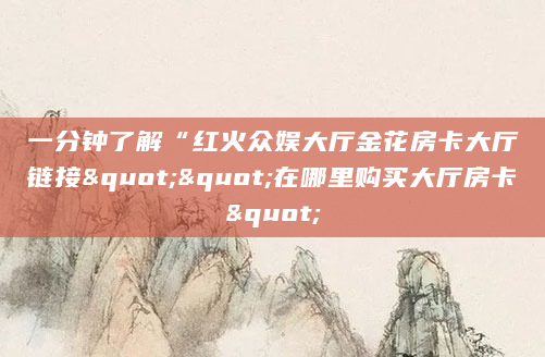 一分钟了解“红火众娱大厅金花房卡大厅链接""在哪里购买大厅房卡"