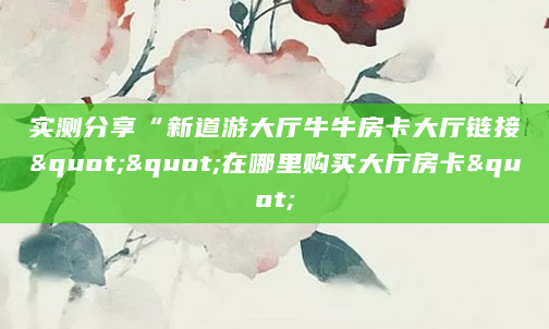 实测分享“新道游大厅牛牛房卡大厅链接""在哪里购买大厅房卡"