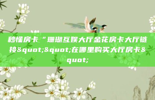 秒懂房卡“珊瑚互娱大厅金花房卡大厅链接""在哪里购买大厅房卡"