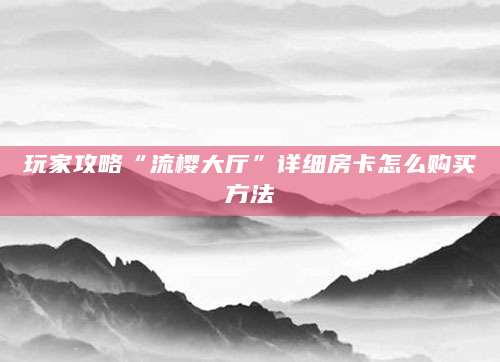 玩家攻略“流樱大厅”详细房卡怎么购买方法