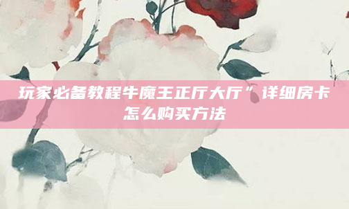 玩家必备教程牛魔王正厅大厅”详细房卡怎么购买方法