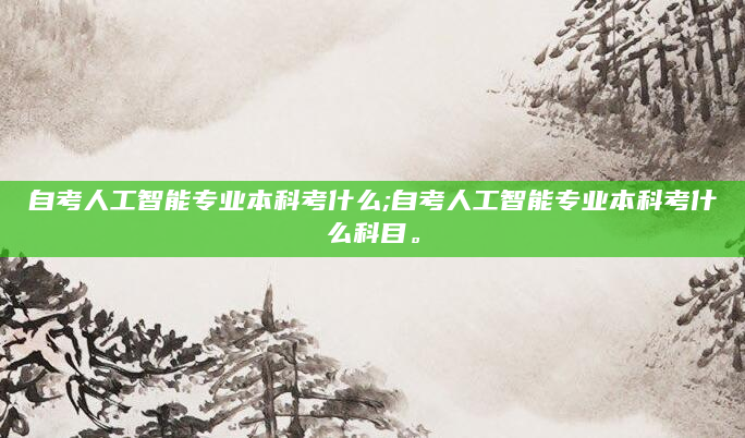 自考人工智能专业本科考什么;自考人工智能专业本科考什么科目。
