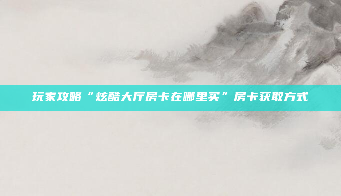 玩家攻略“炫酷大厅房卡在哪里买”房卡获取方式