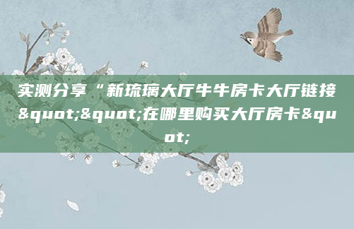 实测分享“新琉璃大厅牛牛房卡大厅链接""在哪里购买大厅房卡"