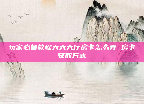 玩家必备教程大大大厅房卡怎么弄 房卡获取方式