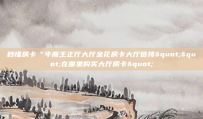 秒懂房卡“牛魔王正厅大厅金花房卡大厅链接""在哪里购买大厅房卡"