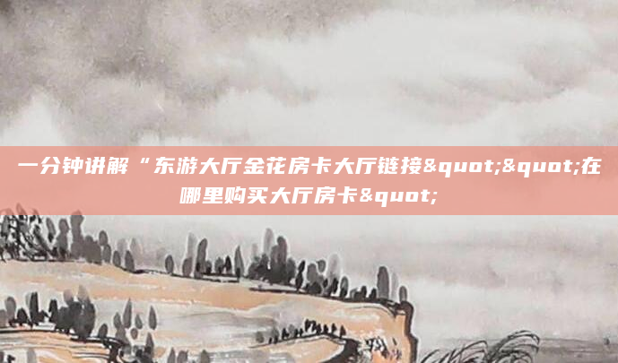 一分钟讲解“东游大厅金花房卡大厅链接""在哪里购买大厅房卡"
