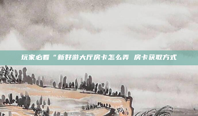 玩家必看“新好游大厅房卡怎么弄 房卡获取方式