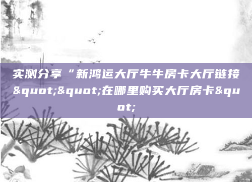实测分享“新鸿运大厅牛牛房卡大厅链接""在哪里购买大厅房卡"