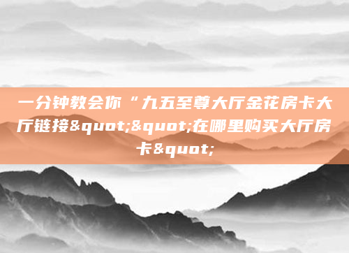 一分钟教会你“九五至尊大厅金花房卡大厅链接""在哪里购买大厅房卡"