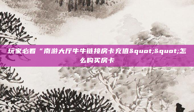 玩家必看“南游大厅牛牛链接房卡充值""怎么购买房卡