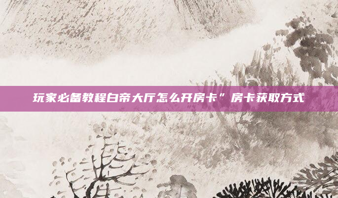 玩家必备教程白帝大厅怎么开房卡”房卡获取方式