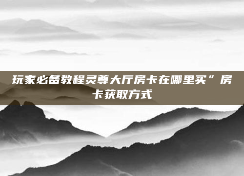 玩家必备教程灵尊大厅房卡在哪里买”房卡获取方式
