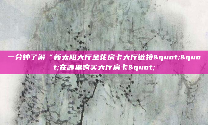 一分钟了解“新太阳大厅金花房卡大厅链接""在哪里购买大厅房卡"