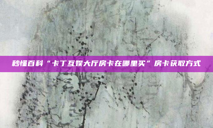 秒懂百科“卡丁互娱大厅房卡在哪里买”房卡获取方式