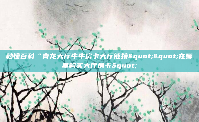 秒懂百科“青龙大厅牛牛房卡大厅链接""在哪里购买大厅房卡"