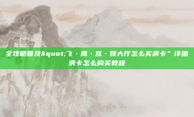 全攻略普及"飞·鹰·互·娱大厅怎么买房卡”详细房卡怎么购买教程