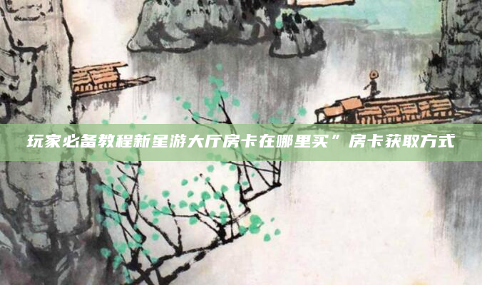玩家必备教程新星游大厅房卡在哪里买”房卡获取方式