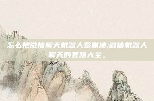 怎么把微信聊天机器人整崩溃;微信机器人聊天的套路大全。