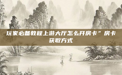 玩家必备教程上游大厅怎么开房卡”房卡获取方式