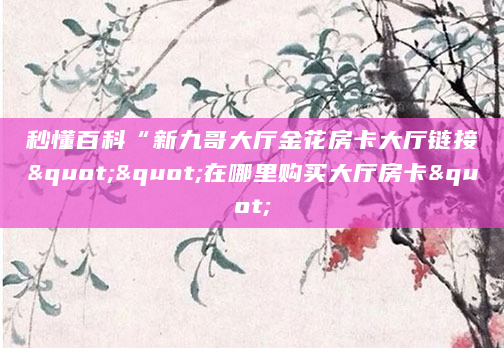 秒懂百科“新九哥大厅金花房卡大厅链接""在哪里购买大厅房卡"