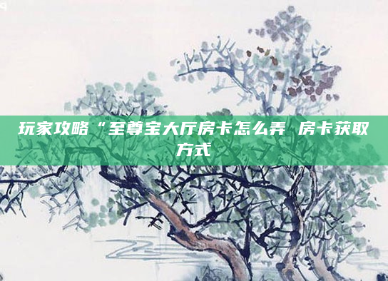 玩家攻略“至尊宝大厅房卡怎么弄 房卡获取方式