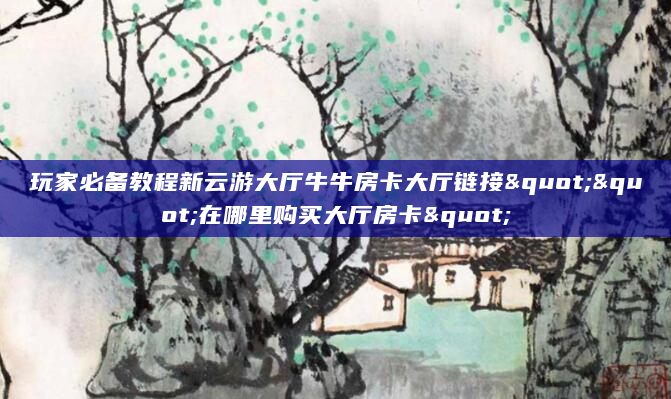 玩家必备教程新云游大厅牛牛房卡大厅链接""在哪里购买大厅房卡"
