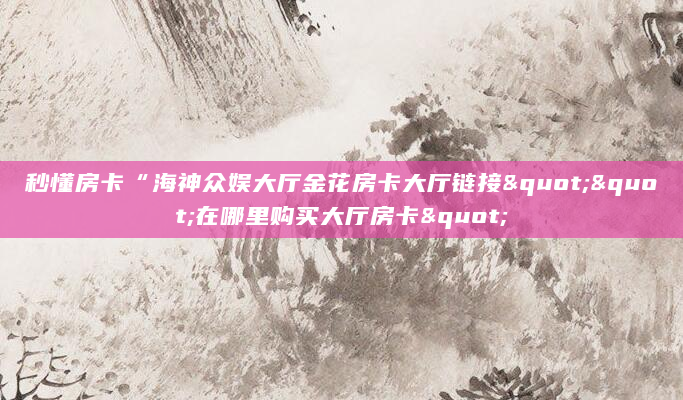 秒懂房卡“海神众娱大厅金花房卡大厅链接""在哪里购买大厅房卡"
