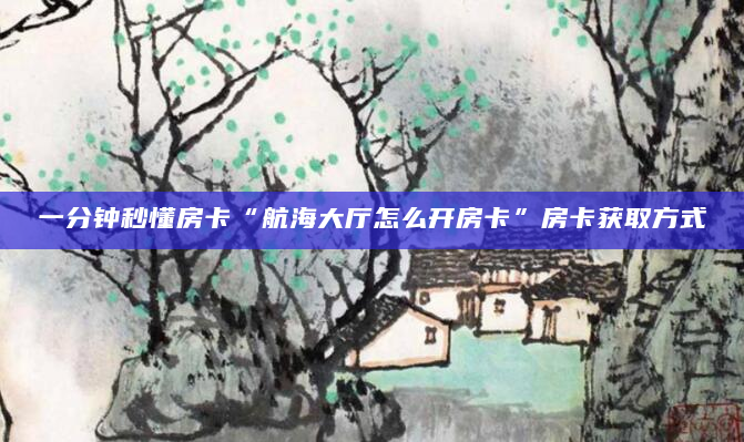 一分钟秒懂房卡“航海大厅怎么开房卡”房卡获取方式
