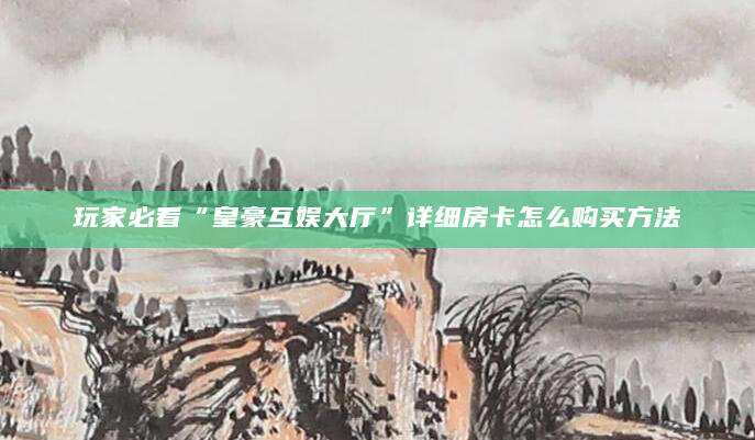 玩家必看“皇豪互娱大厅”详细房卡怎么购买方法