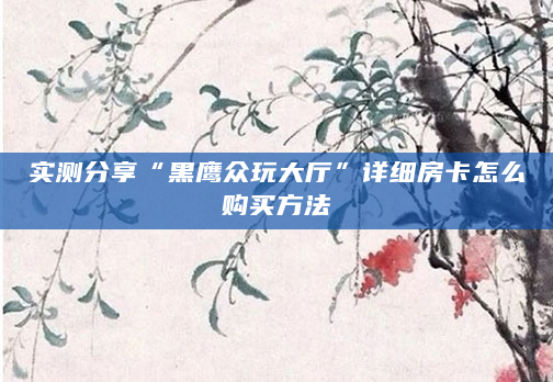 实测分享“黑鹰众玩大厅”详细房卡怎么购买方法