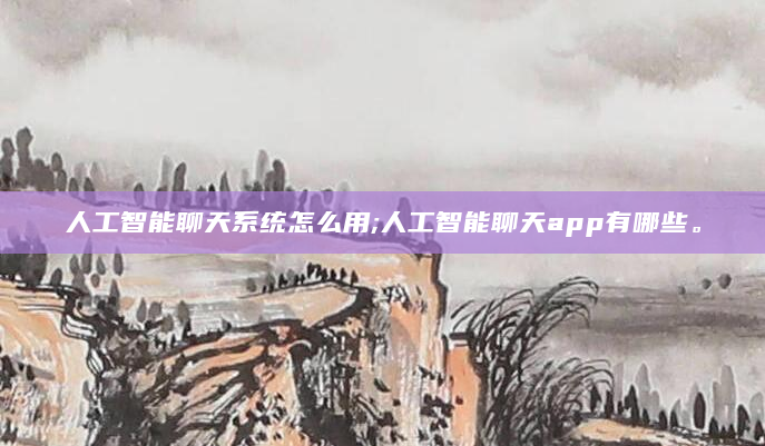 人工智能聊天系统怎么用;人工智能聊天app有哪些。