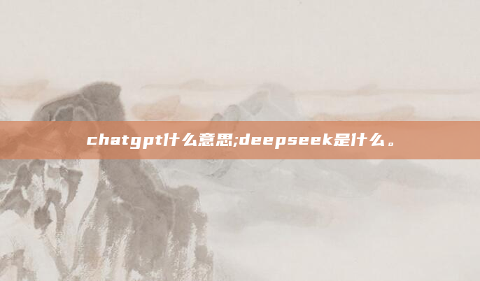chatgpt什么意思;deepseek是什么。