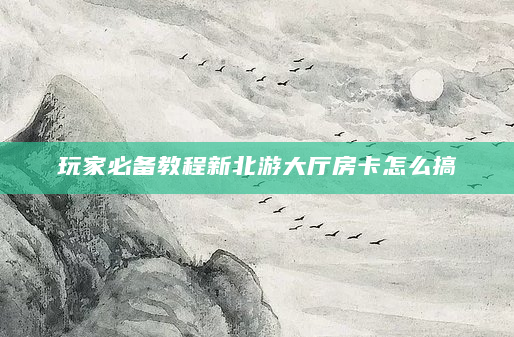 玩家必备教程新北游大厅房卡怎么搞