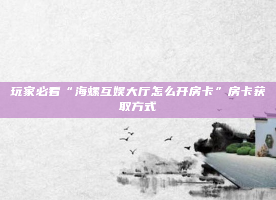 玩家必看“海螺互娱大厅怎么开房卡”房卡获取方式