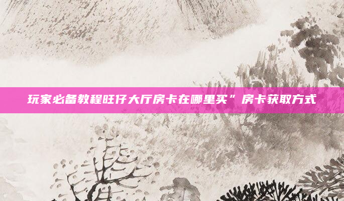玩家必备教程旺仔大厅房卡在哪里买”房卡获取方式