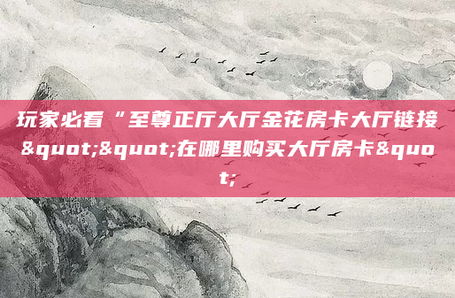 玩家必看“至尊正厅大厅金花房卡大厅链接""在哪里购买大厅房卡"