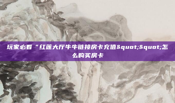 玩家必看“红莲大厅牛牛链接房卡充值""怎么购买房卡