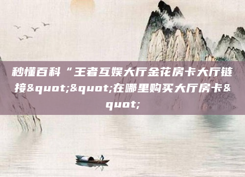 秒懂百科“王者互娱大厅金花房卡大厅链接""在哪里购买大厅房卡"