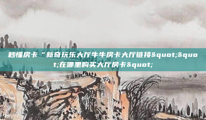 秒懂房卡“新奇玩乐大厅牛牛房卡大厅链接""在哪里购买大厅房卡"